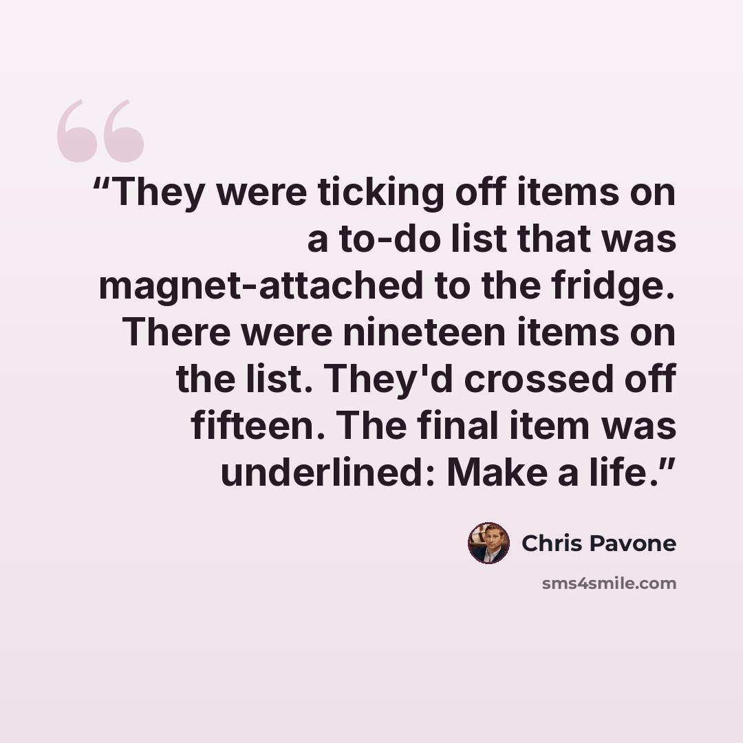 “They were ticking off items on a to-do list that was magnet-attached to the fridge. There were nineteen items on the list. They'd crossed off fifteen. The final item was underlined: Make a life.” quote by Chris Pavone
