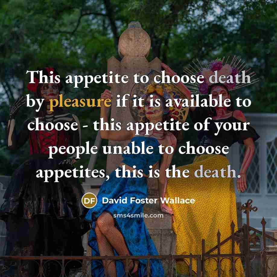 “This appetite to choose death by pleasure if it is available to choose - this appetite of your people unable to choose appetites, this is the death.” quote by David Foster Wallace