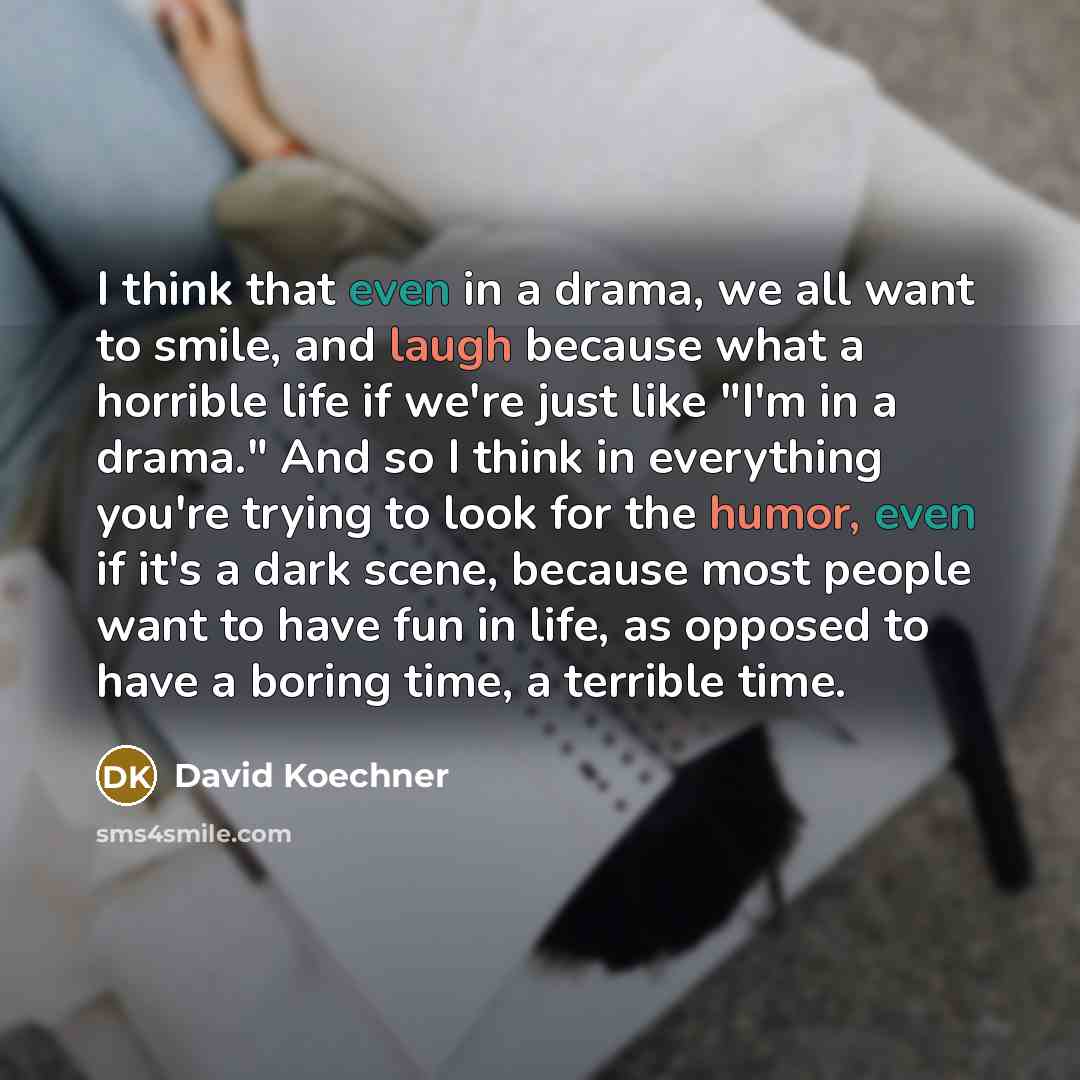 “I think that even in a drama, we all want to smile, and laugh because what a horrible life if we're just like "I'm in a drama." And so I think in everything you're trying to look for the humor, even if it's a dark scene, because most people want to have fun in life, as opposed to have a boring…” quote by David Koechner