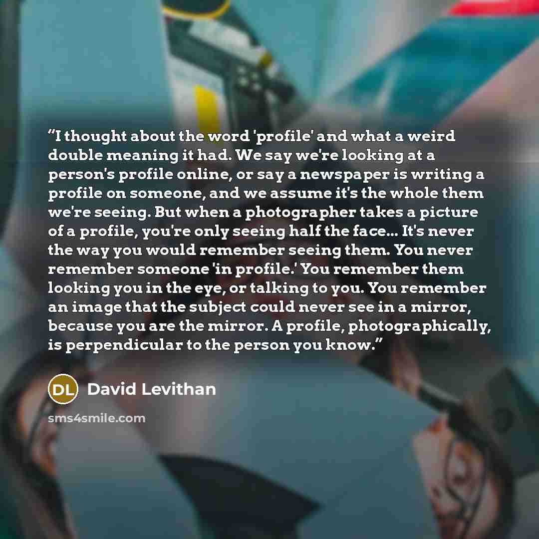 “I thought about the word 'profile' and what a weird double meaning it had. We say we're looking at a person's profile online, or say a newspaper is writing a profile on someone, and we assume it's the whole them we're seeing. But when a photographer takes a picture of a profile, you're only seeing…” quote by David Levithan