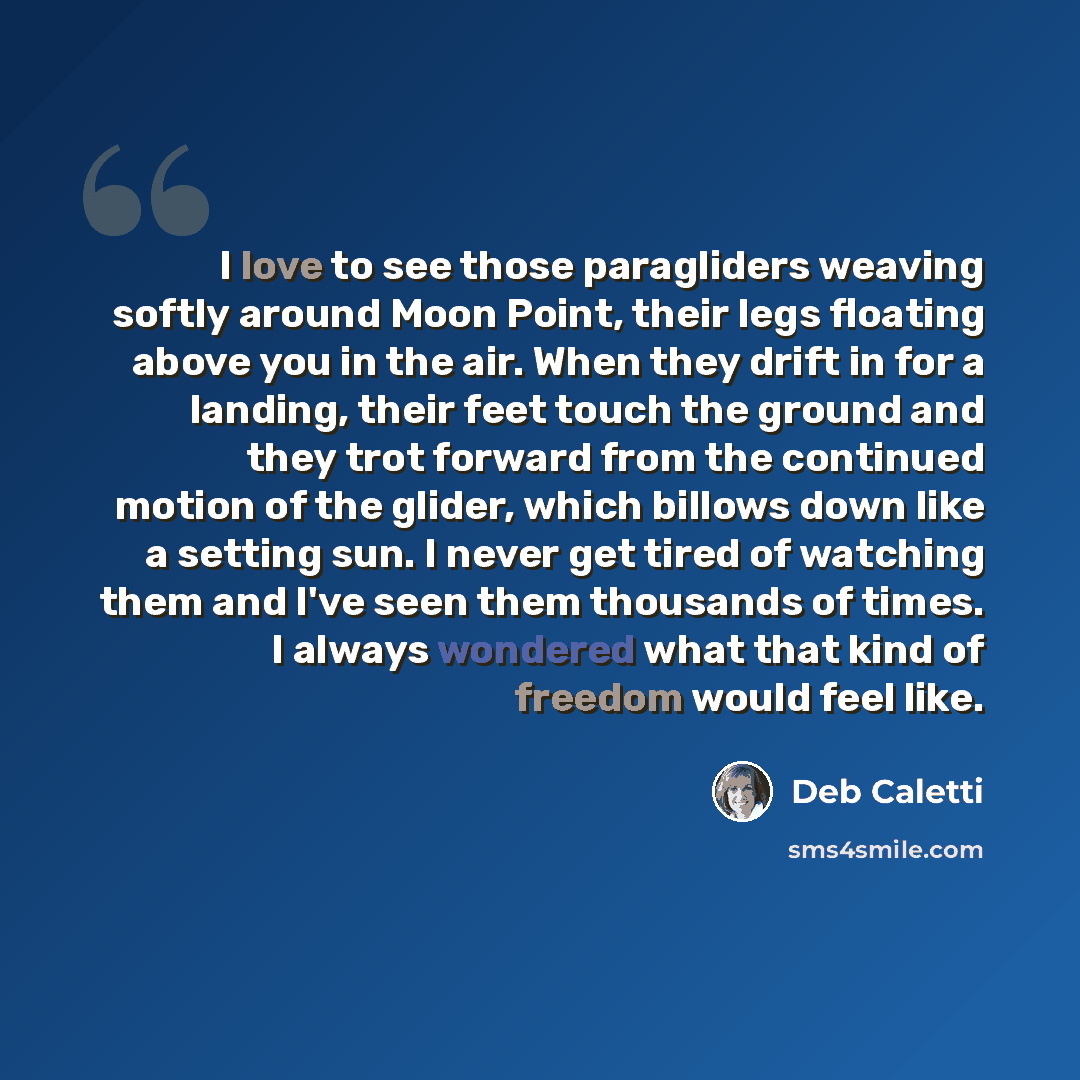 “I love to see those paragliders weaving softly around Moon Point, their legs floating above you in the air. When they drift in for a landing, their feet touch the ground and they trot forward from the continued motion of the glider, which billows down like a setting sun. I never get tired of…” quote by Deb Caletti