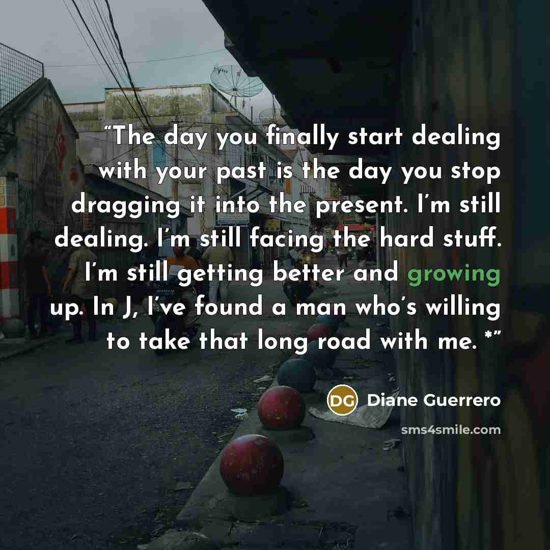 “The day you finally start dealing with your past is the day you stop dragging it into the present. I’m still dealing. I’m still facing the hard stuff. I’m still getting better and growing up. In J, I’ve found a man who’s willing to take that long road with me. *” quote by Diane Guerrero