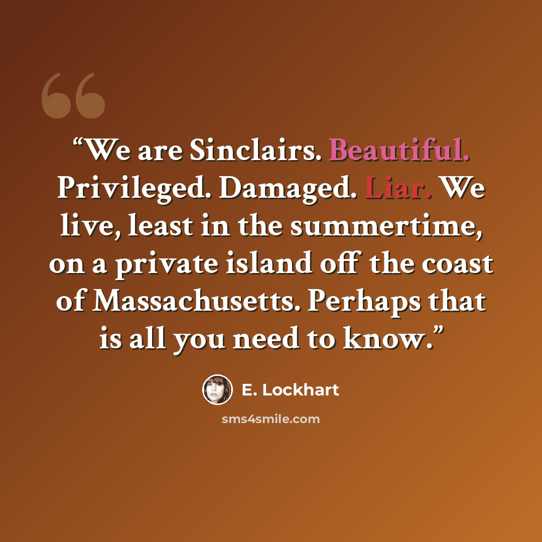 “We are Sinclairs. Beautiful. Privileged. Damaged. Liar. We live, least in the summertime, on a private island off the coast of Massachusetts. Perhaps that is all you need to know.” quote by E. Lockhart