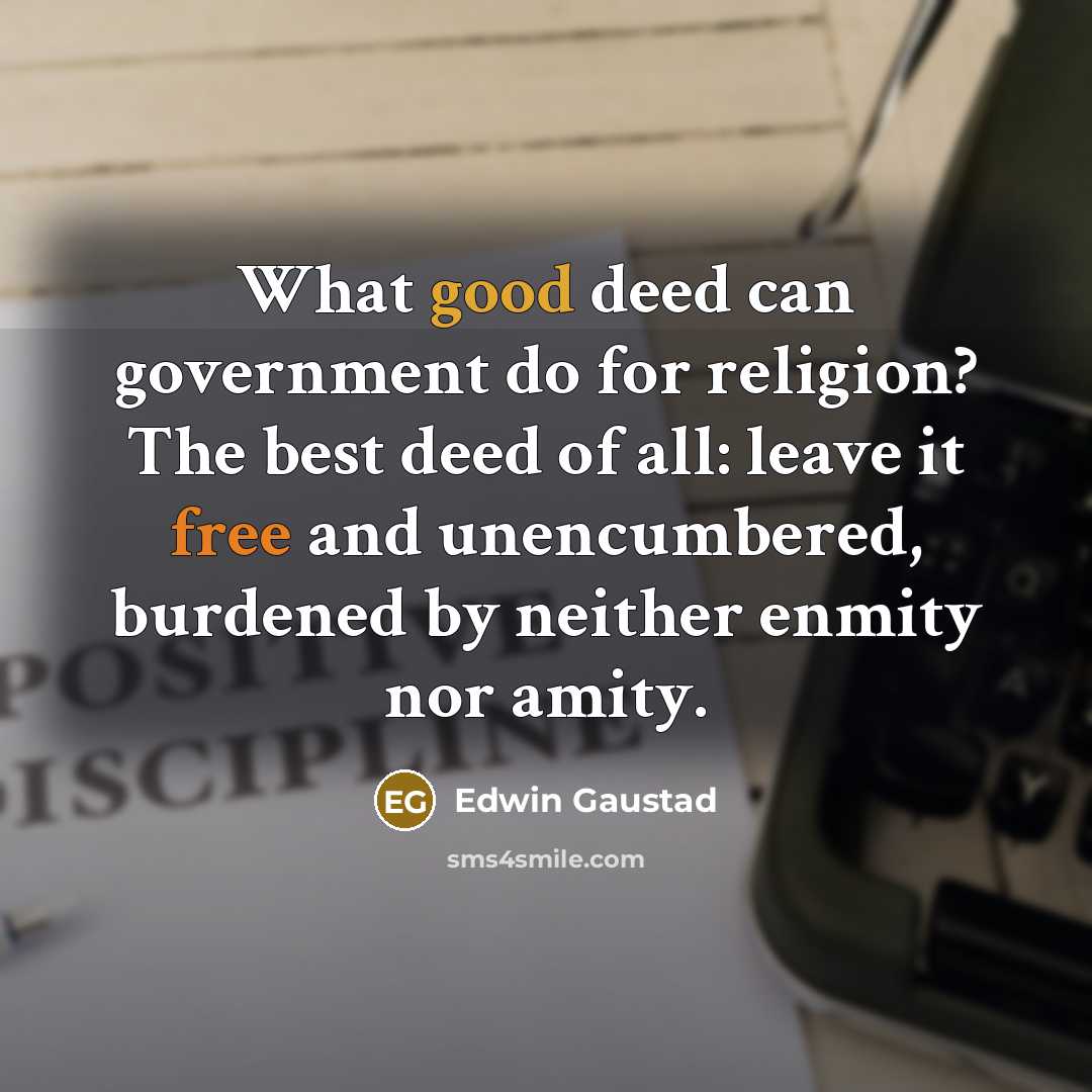 “What good deed can government do for religion? The best deed of all: leave it free and unencumbered, burdened by neither enmity nor amity.” quote by Edwin Gaustad