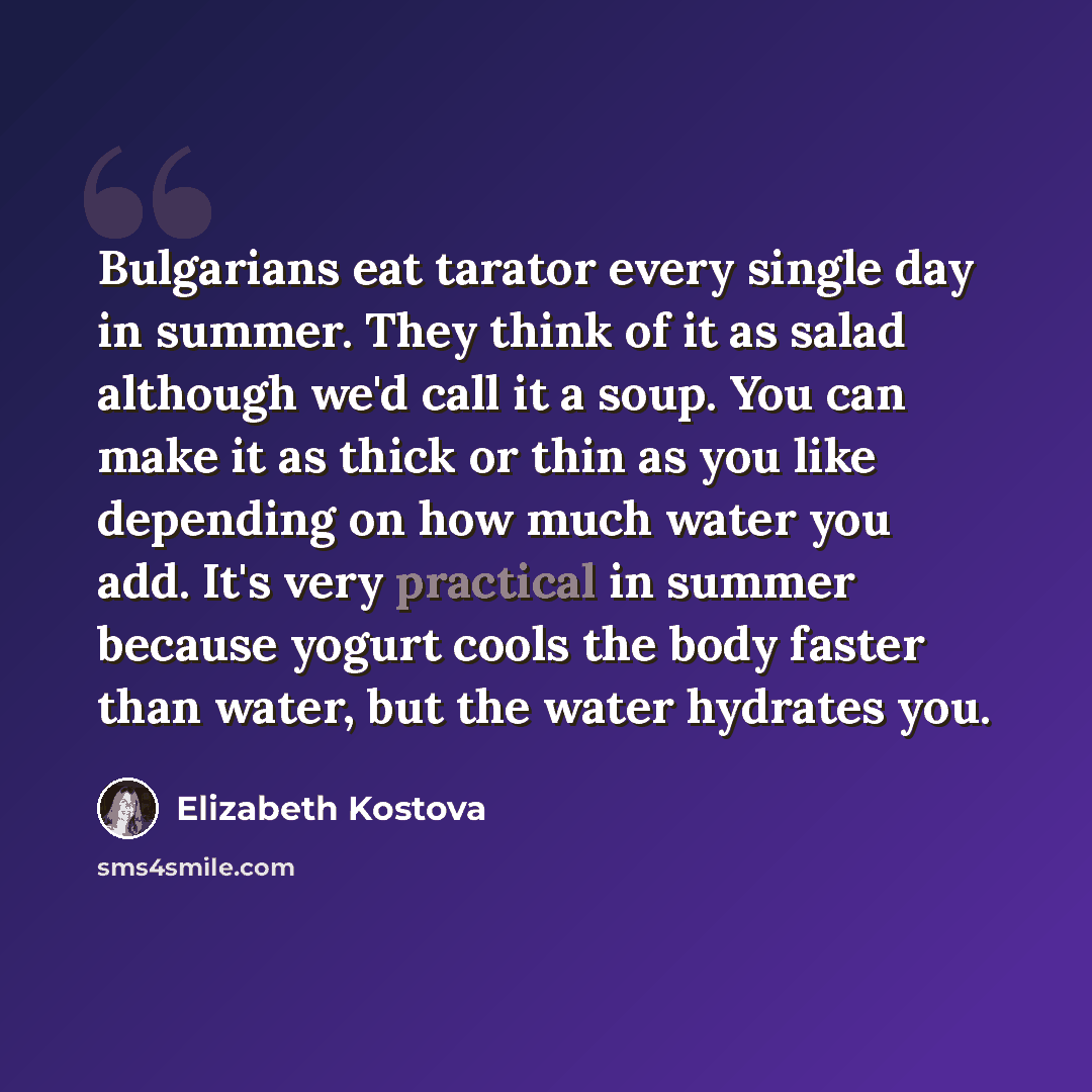 “Bulgarians eat tarator every single day in summer. They think of it as salad although we'd call it a soup. You can make it as thick or thin as you like depending on how much water you add. It's very practical in summer because yogurt cools the body faster than water, but the water hydrates you.” quote by Elizabeth Kostova