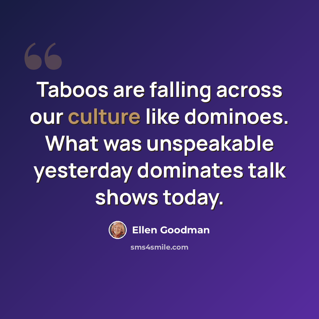 “Taboos are falling across our culture like dominoes. What was unspeakable yesterday dominates talk shows today.” quote by Ellen Goodman