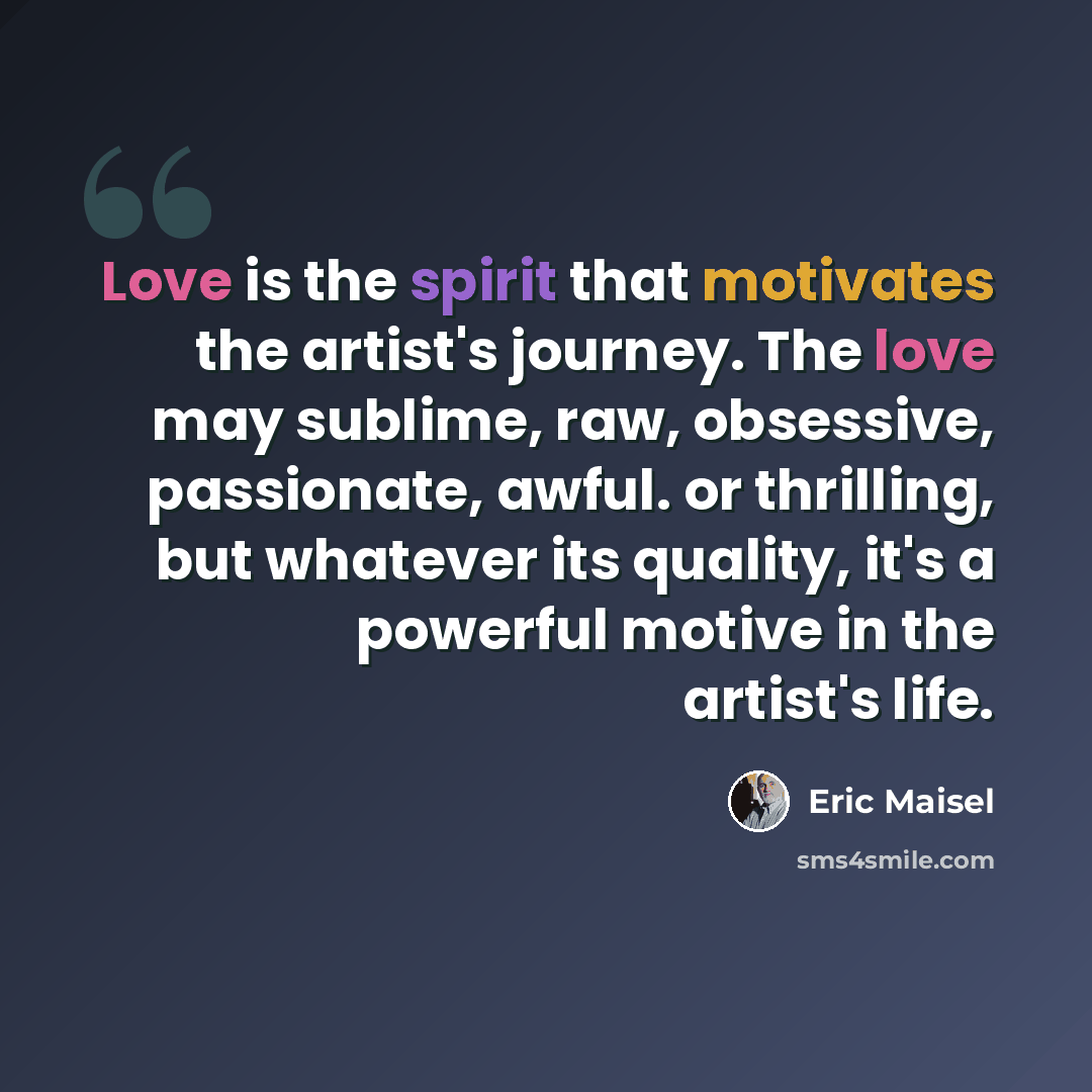 “Love is the spirit that motivates the artist's journey. The love may sublime, raw, obsessive, passionate, awful. or thrilling, but whatever its quality, it's a powerful motive in the artist's life.” quote by Eric Maisel