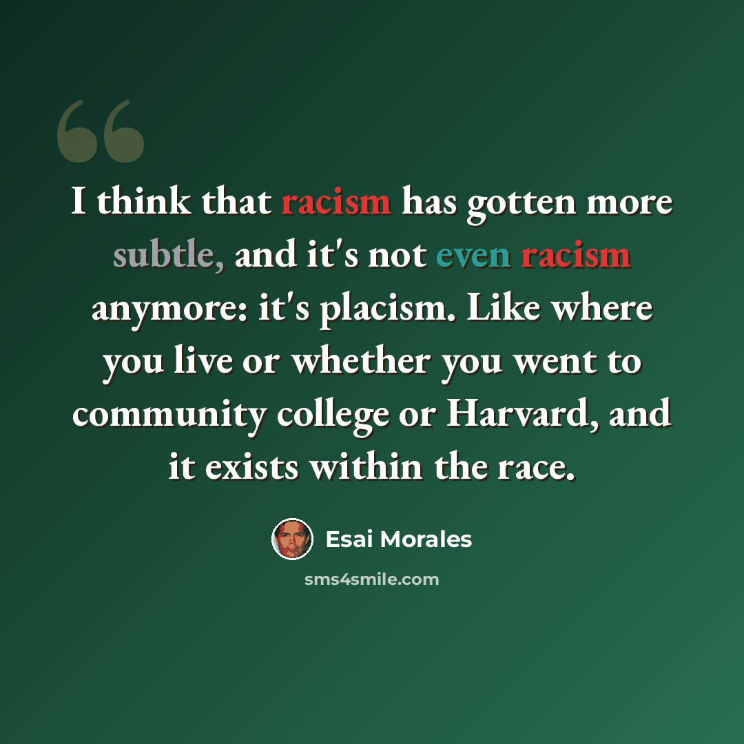 “I think that racism has gotten more subtle, and it's not even racism anymore: it's placism. Like where you live or whether you went to community college or Harvard, and it exists within the race.” quote by Esai Morales