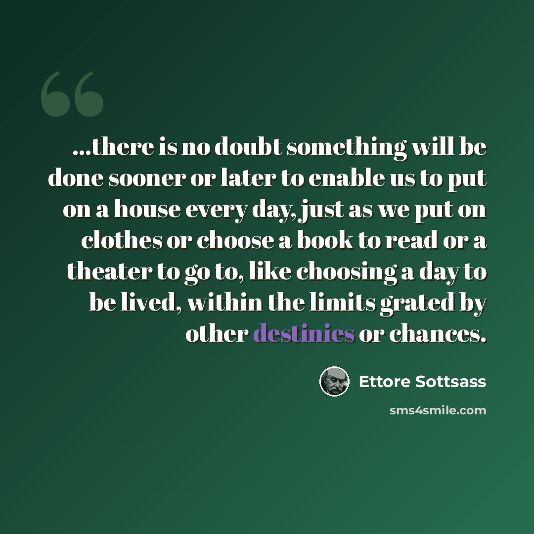 “...there is no doubt something will be done sooner or later to enable us to put on a house every day, just as we put on clothes or choose a book to read or a theater to go to, like choosing a day to be lived, within the limits grated by other destinies or chances.” quote by Ettore Sottsass