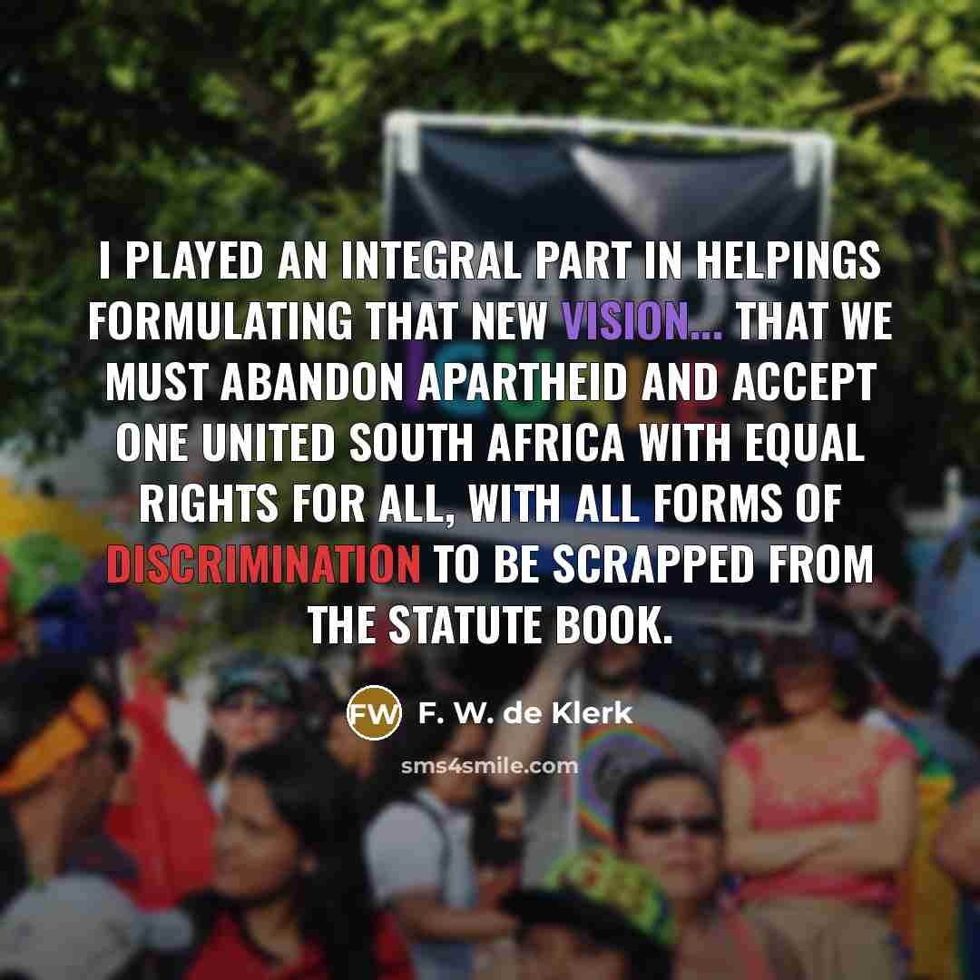 “I played an integral part in helpings formulating that new vision... that we must abandon apartheid and accept one united South Africa with equal rights for all, with all forms of discrimination to be scrapped from the statute book.” quote by F. W. de Klerk
