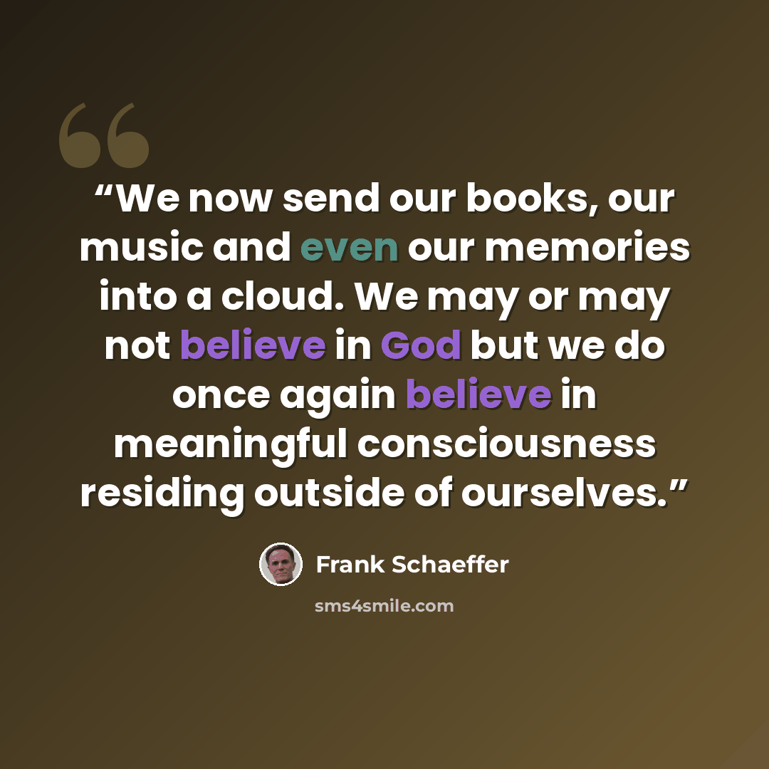 “We now send our books, our music and even our memories into a cloud. We may or may not believe in God but we do once again believe in meaningful consciousness residing outside of ourselves.” quote by Frank Schaeffer