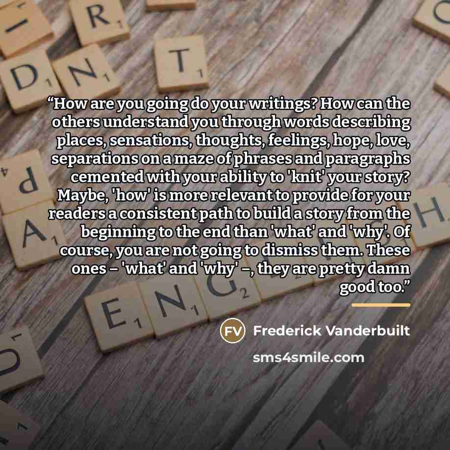 “How are you going do your writings? How can the others understand you through words describing places, sensations, thoughts, feelings, hope, love, separations on a maze of phrases and paragraphs cemented with your ability to 'knit' your story? Maybe, 'how' is more relevant to provide for your…” quote by Frederick Vanderbuilt