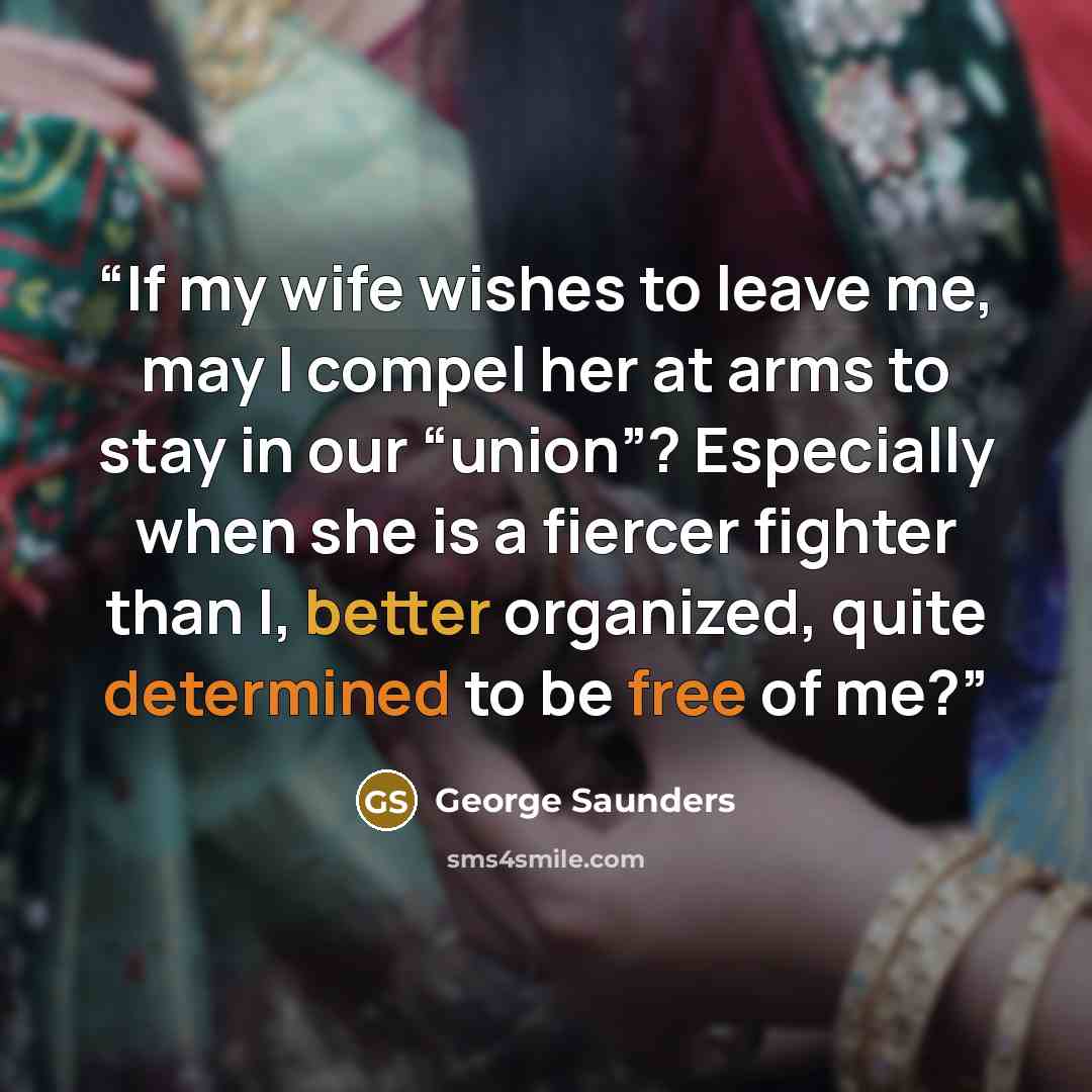 “If my wife wishes to leave me, may I compel her at arms to stay in our “union”? Especially when she is a fiercer fighter than I, better organized, quite determined to be free of me?” quote by George Saunders