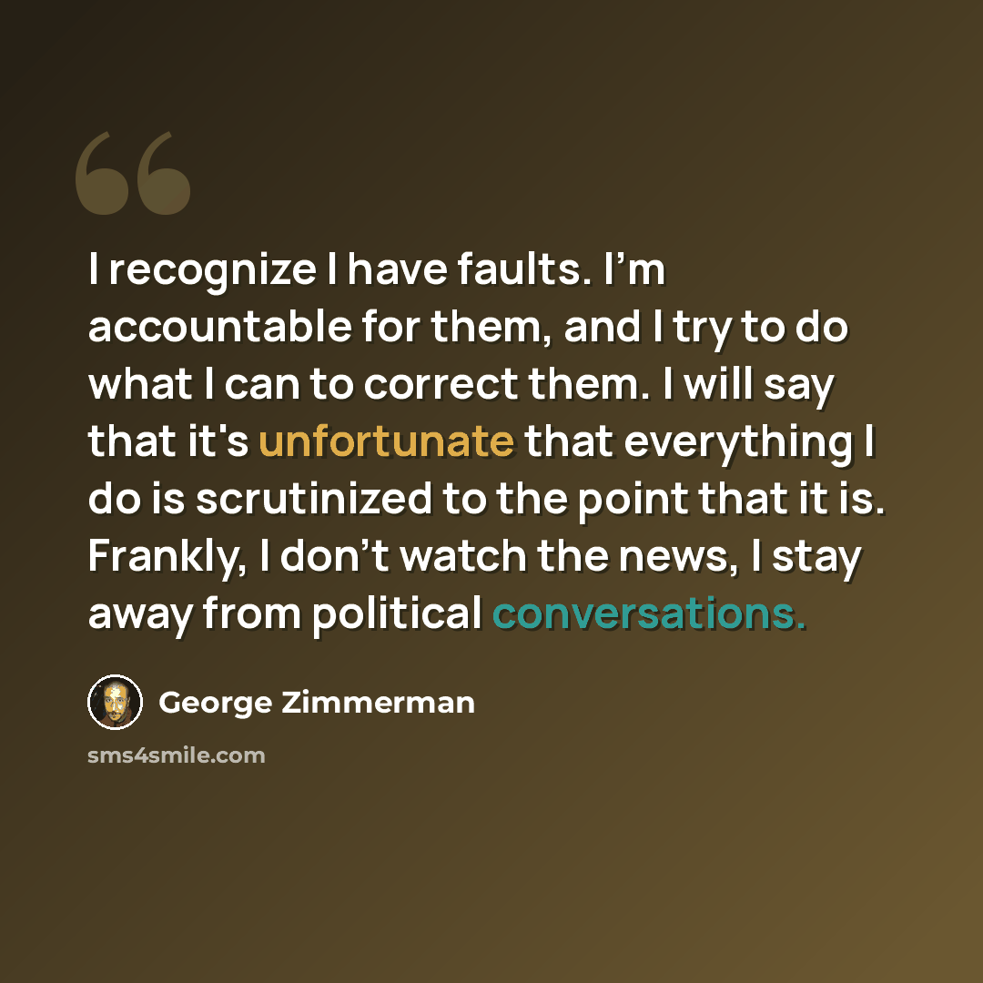 “I recognize I have faults. I'm accountable for them, and I try to do what I can to correct them. I will say that it's unfortunate that everything I do is scrutinized to the point that it is. Frankly, I don't watch the news, I stay away from political conversations.” quote by George Zimmerman