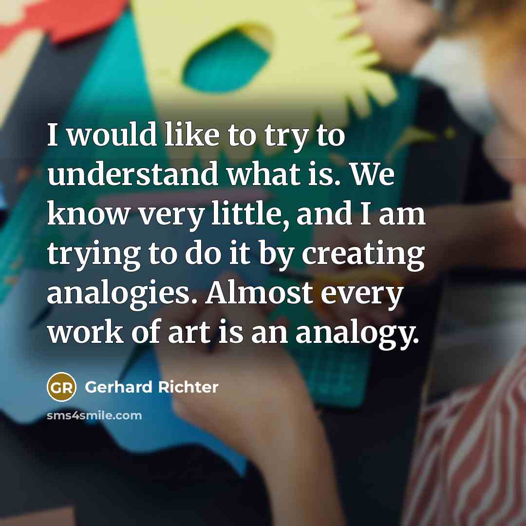 “I would like to try to understand what is. We know very little, and I am trying to do it by creating analogies. Almost every work of art is an analogy.” quote by Gerhard Richter