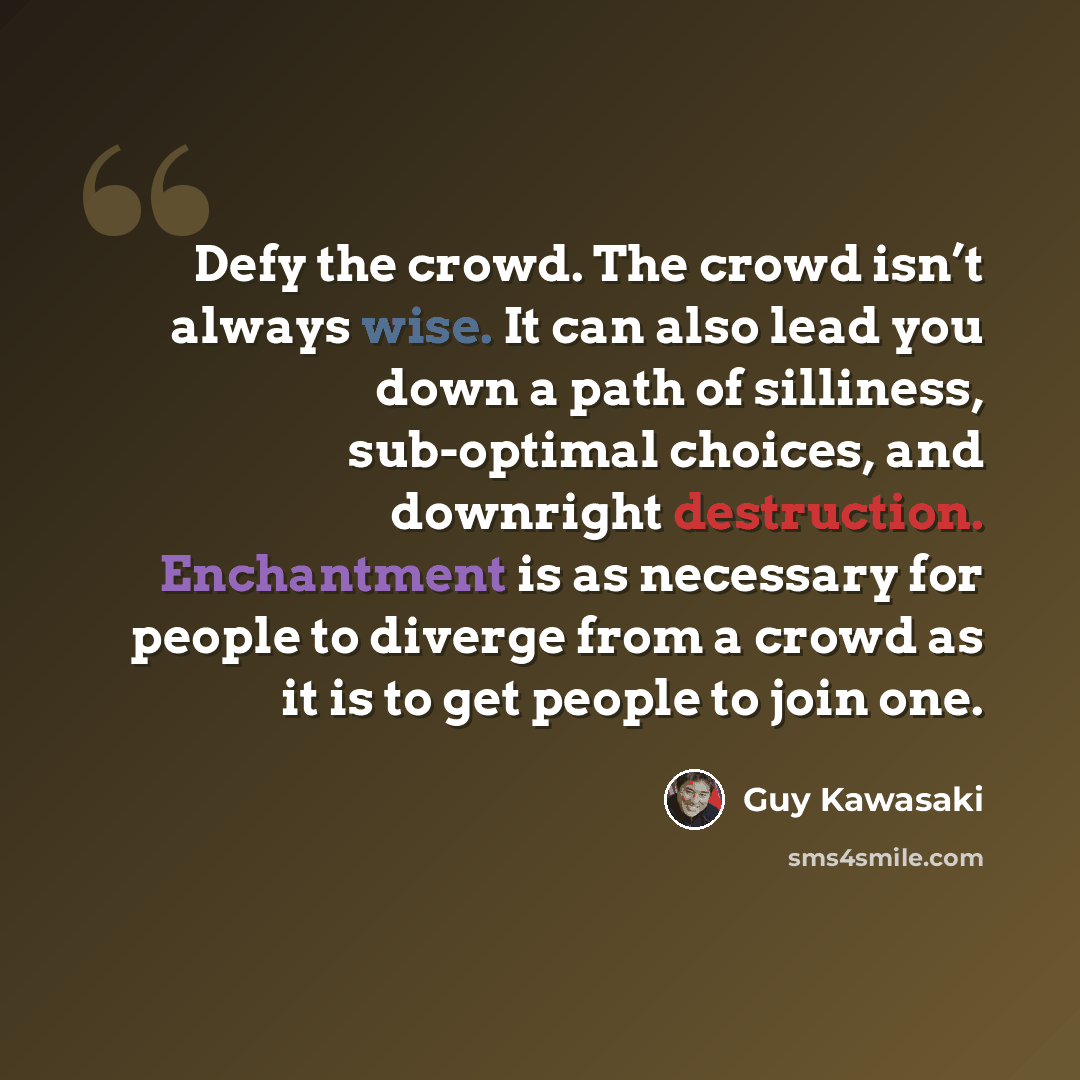 “Defy the crowd. The crowd isn’t always wise. It can also lead you down a path of silliness, sub-optimal choices, and downright destruction. Enchantment is as necessary for people to diverge from a crowd as it is to get people to join one.” quote by Guy Kawasaki