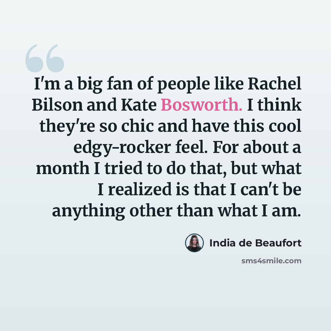 “I'm a big fan of people like Rachel Bilson and Kate Bosworth. I think they're so chic and have this cool edgy-rocker feel. For about a month I tried to do that, but what I realized is that I can't be anything other than what I am.” quote by India de Beaufort