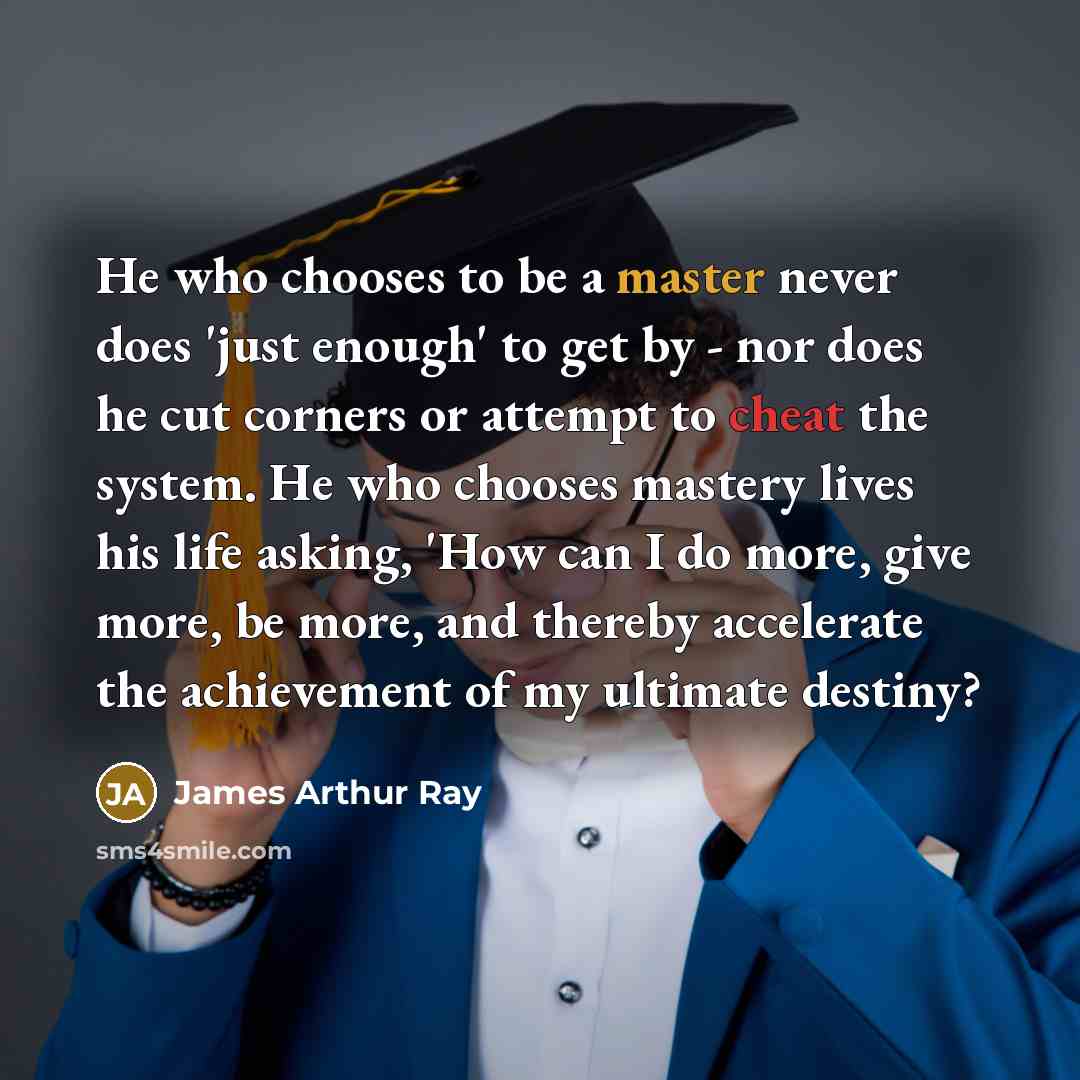 “He who chooses to be a master never does 'just enough' to get by - nor does he cut corners or attempt to cheat the system. He who chooses mastery lives his life asking, 'How can I do more, give more, be more, and thereby accelerate the achievement of my ultimate destiny?” quote by James Arthur Ray