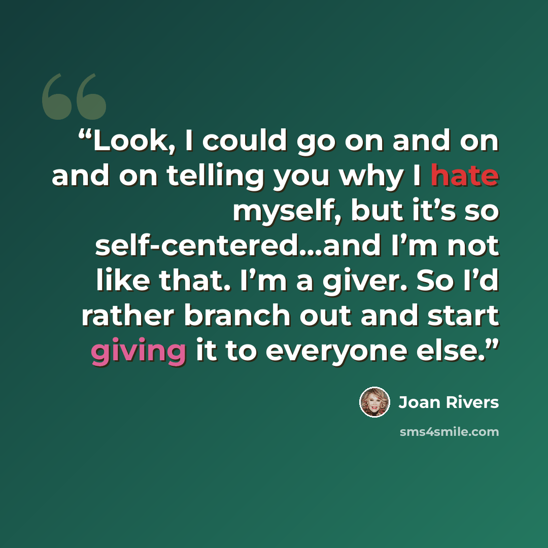 “Look, I could go on and on and on telling you why I hate myself, but it’s so self-centered…and I’m not like that. I’m a giver. So I’d rather branch out and start giving it to everyone else.” quote by Joan Rivers