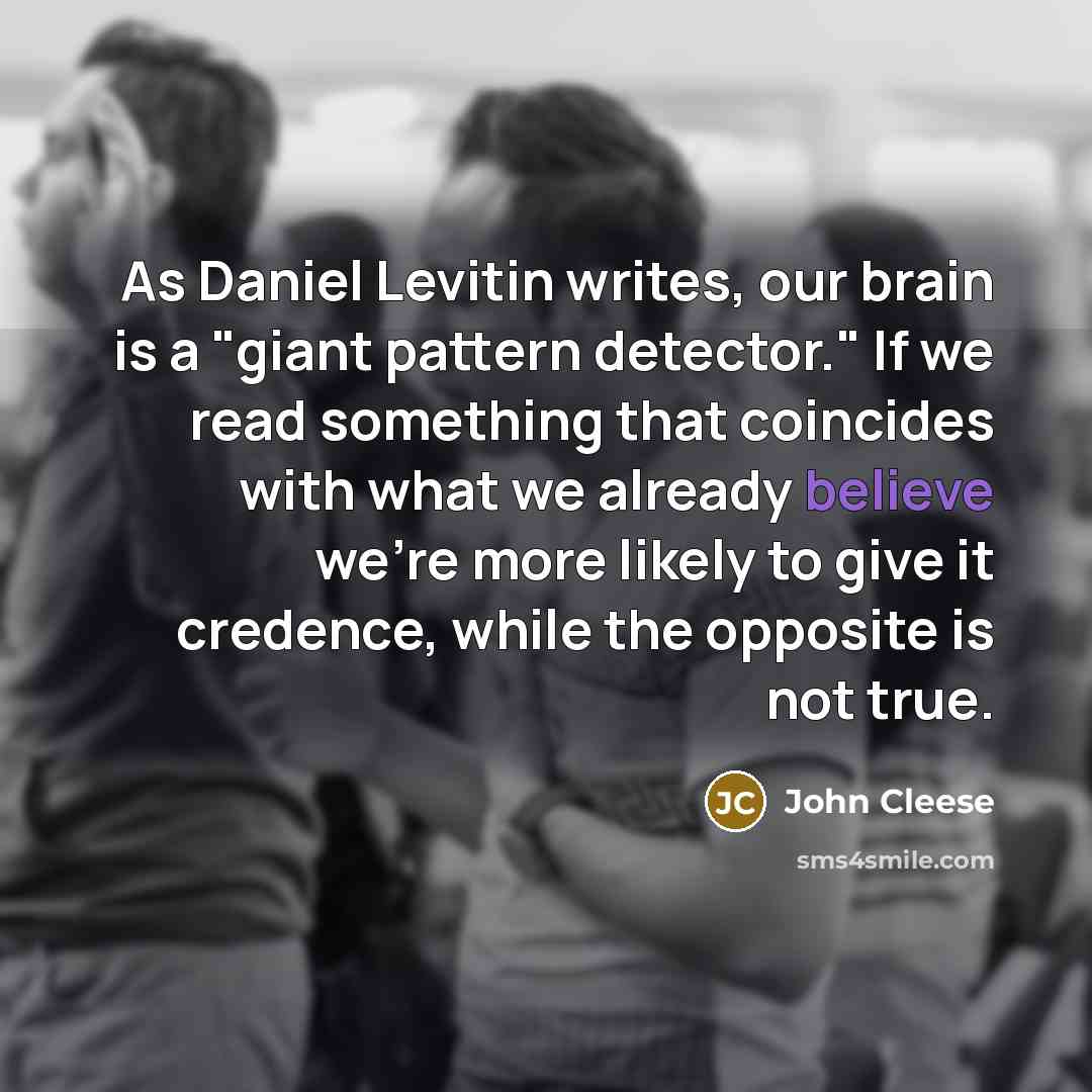 “As Daniel Levitin writes, our brain is a "giant pattern detector." If we read something that coincides with what we already believe we're more likely to give it credence, while the opposite is not true.” quote by John Cleese