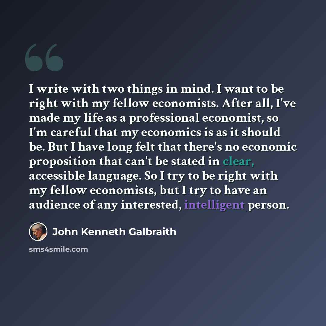 “I write with two things in mind. I want to be right with my fellow economists. After all, I've made my life as a professional economist, so I'm careful that my economics is as it should be. But I have long felt that there's no economic proposition that can't be stated in clear, accessible…” quote by John Kenneth Galbraith