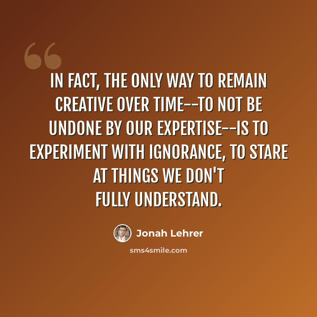“In fact, the only way to remain creative over time--to not be undone by our expertise--is to experiment with ignorance, to stare at things we don't fully understand.” quote by Jonah Lehrer