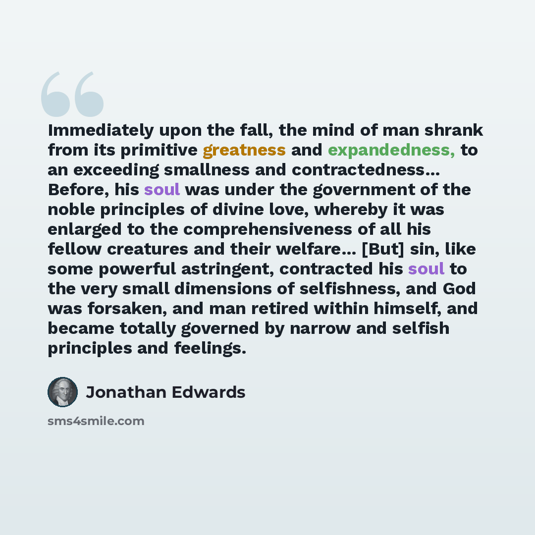 “Immediately upon the fall, the mind of man shrank from its primitive greatness and expandedness, to an exceeding smallness and contractedness... Before, his soul was under the government of the noble principles of divine love, whereby it was enlarged to the comprehensiveness of all his fellow…” quote by Jonathan Edwards