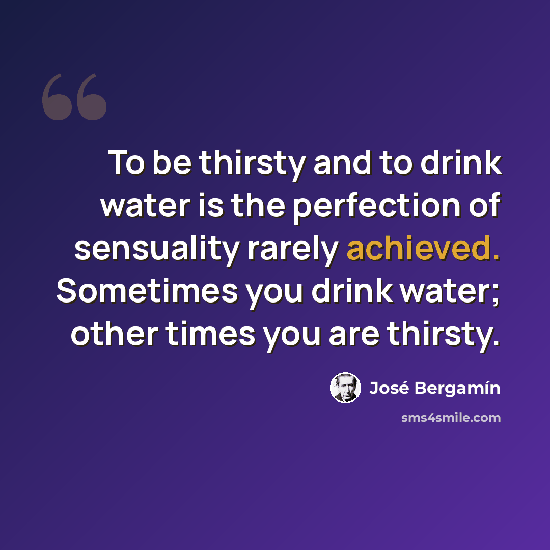 “To be thirsty and to drink water is the perfection of sensuality rarely achieved. Sometimes you drink water; other times you are thirsty.” quote by Jose Bergamin