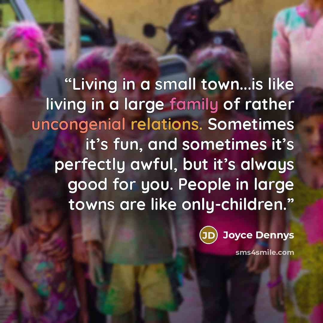 “Living in a small town...is like living in a large family of rather uncongenial relations. Sometimes it’s fun, and sometimes it’s perfectly awful, but it’s always good for you. People in large towns are like only-children.” quote by Joyce Dennys