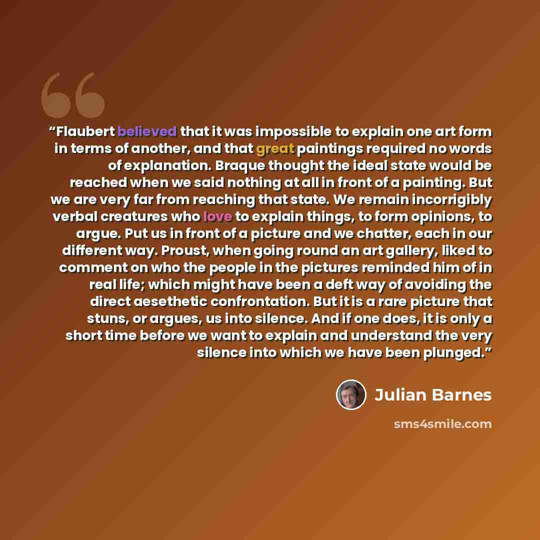 “Flaubert believed that it was impossible to explain one art form in terms of another, and that great paintings required no words of explanation. Braque thought the ideal state would be reached when we said nothing at all in front of a painting. But we are very far from reaching that state. We…” quote by Julian Barnes