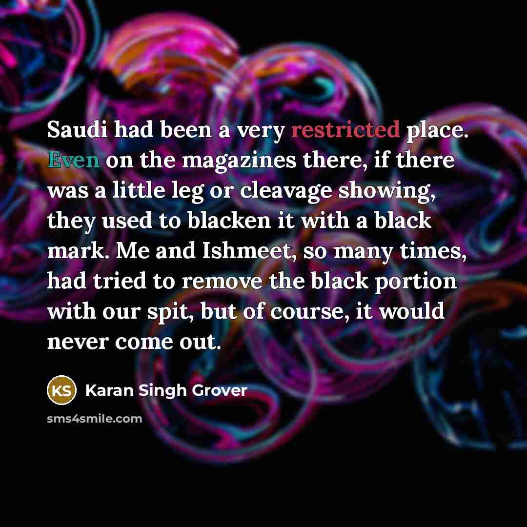 “Saudi had been a very restricted place. Even on the magazines there, if there was a little leg or cleavage showing, they used to blacken it with a black mark. Me and Ishmeet, so many times, had tried to remove the black portion with our spit, but of course, it would never come out.” quote by Karan Singh Grover