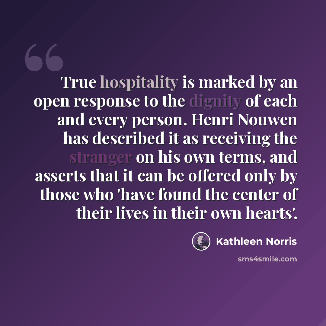 “True hospitality is marked by an open response to the dignity of each and every person. Henri Nouwen has described it as receiving the stranger on his own terms, and asserts that it can be offered only by those who 'have found the center of their lives in their own hearts'.” quote by Kathleen Norris