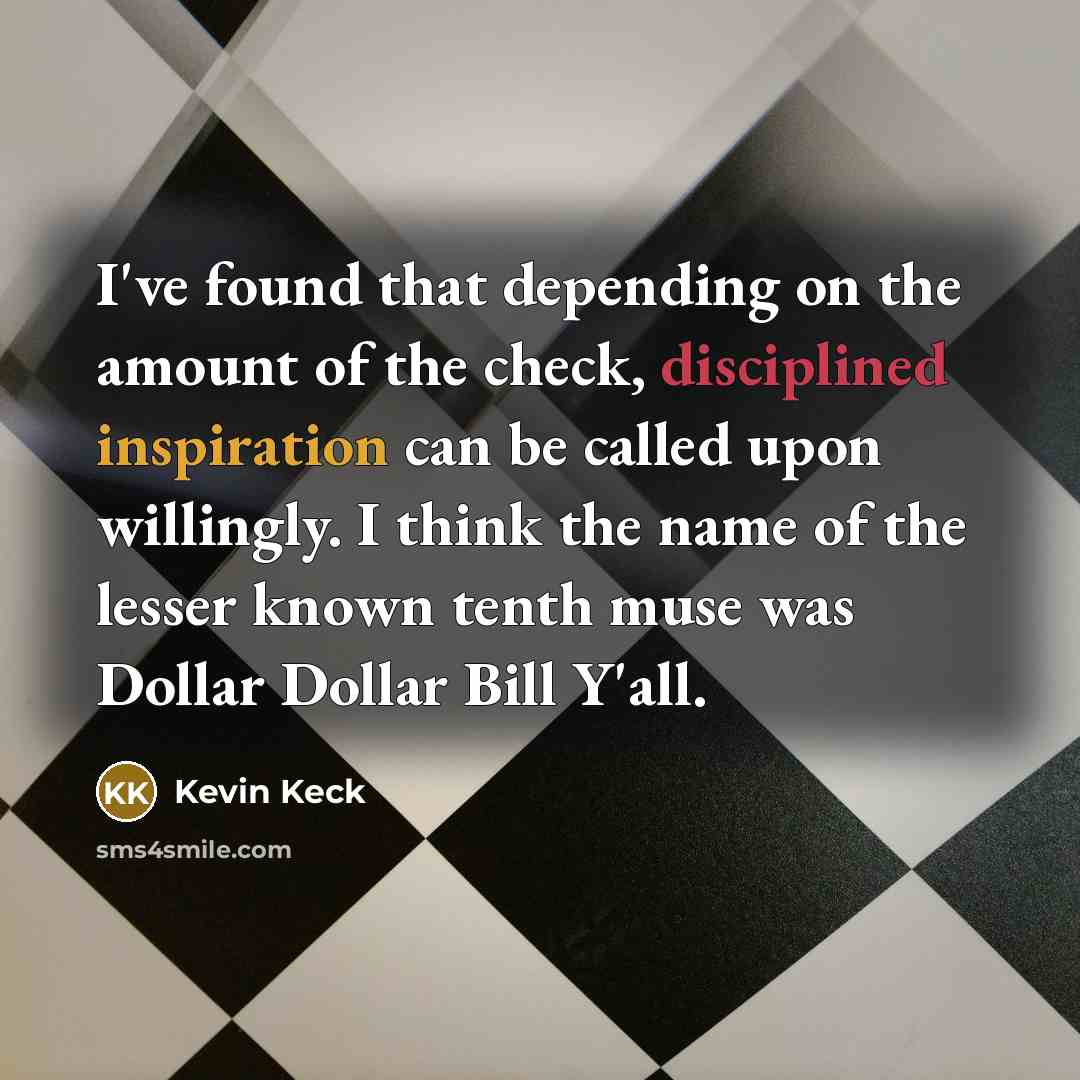 “I've found that depending on the amount of the check, disciplined inspiration can be called upon willingly. I think the name of the lesser known tenth muse was Dollar Dollar Bill Y'all.” quote by Kevin Keck