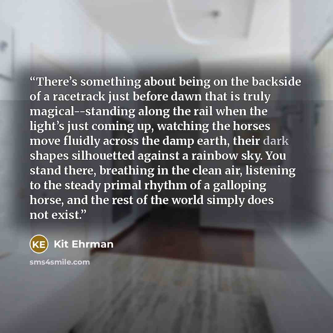 “There’s something about being on the backside of a racetrack just before dawn that is truly magical--standing along the rail when the light’s just coming up, watching the horses move fluidly across the damp earth, their dark shapes silhouetted against a rainbow sky. You stand there, breathing in…” quote by Kit Ehrman