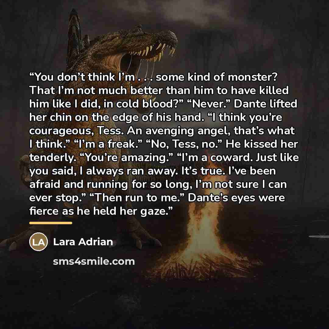 “You don’t think I’m . . . some kind of monster? That I’m not much better than him to have killed him like I did, in cold blood?” “Never.” Dante lifted her chin on the edge of his hand. “I think you’re courageous, Tess. An avenging angel, that’s what I think.” “I’m a freak.” “No, Tess, no.” He…” quote by Lara Adrian