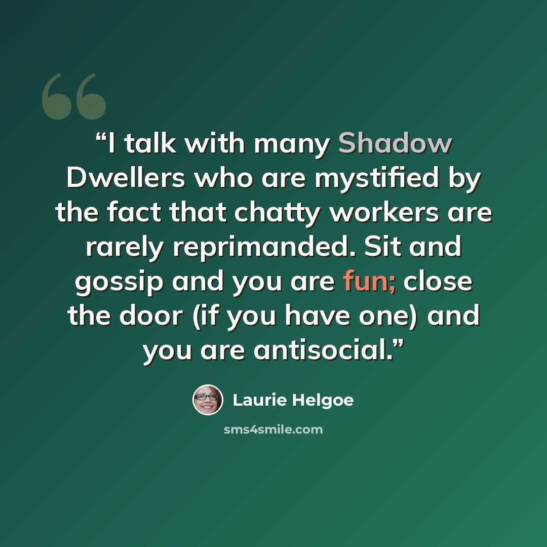 “I talk with many Shadow Dwellers who are mystified by the fact that chatty workers are rarely reprimanded. Sit and gossip and you are fun; close the door (if you have one) and you are antisocial.” quote by Laurie Helgoe
