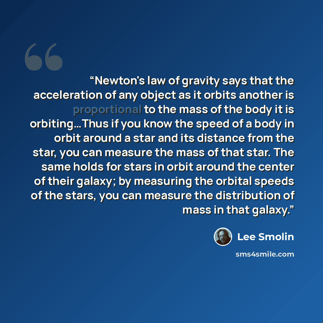 “Newton's law of gravity says that the acceleration of any object as it orbits another is proportional to the mass of the body it is orbiting…Thus if you know the speed of a body in orbit around a star and its distance from the star, you can measure the mass of that star. The same holds for stars…” quote by Lee Smolin