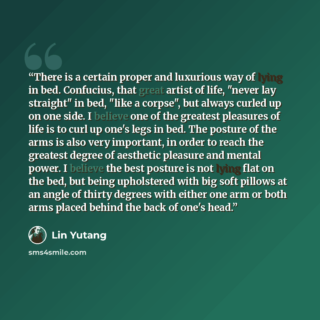 “There is a certain proper and luxurious way of lying in bed. Confucius, that great artist of life, "never lay straight" in bed, "like a corpse", but always curled up on one side. I believe one of the greatest pleasures of life is to curl up one's legs in bed. The posture of the arms is also very…” quote by Lin Yutang