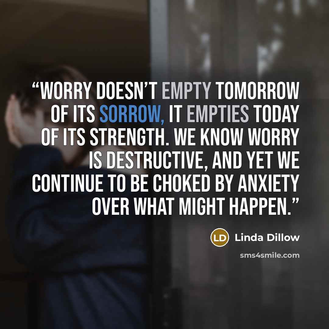 “Worry doesn’t empty tomorrow of its sorrow, it empties today of its strength. We know worry is destructive, and yet we continue to be choked by anxiety over what might happen.” quote by Linda Dillow