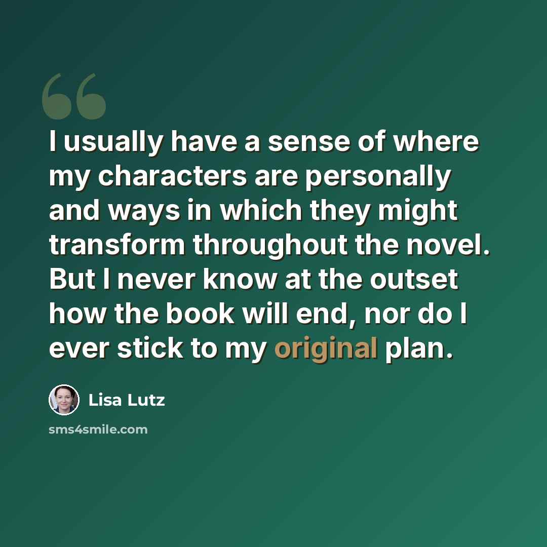 “I usually have a sense of where my characters are personally and ways in which they might transform throughout the novel. But I never know at the outset how the book will end, nor do I ever stick to my original plan.” quote by Lisa Lutz