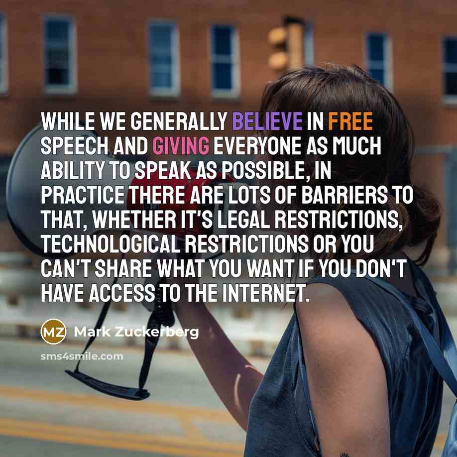 “While we generally believe in free speech and giving everyone as much ability to speak as possible, in practice there are lots of barriers to that, whether it's legal restrictions, technological restrictions or you can't share what you want if you don't have access to the internet.” quote by Mark Zuckerberg