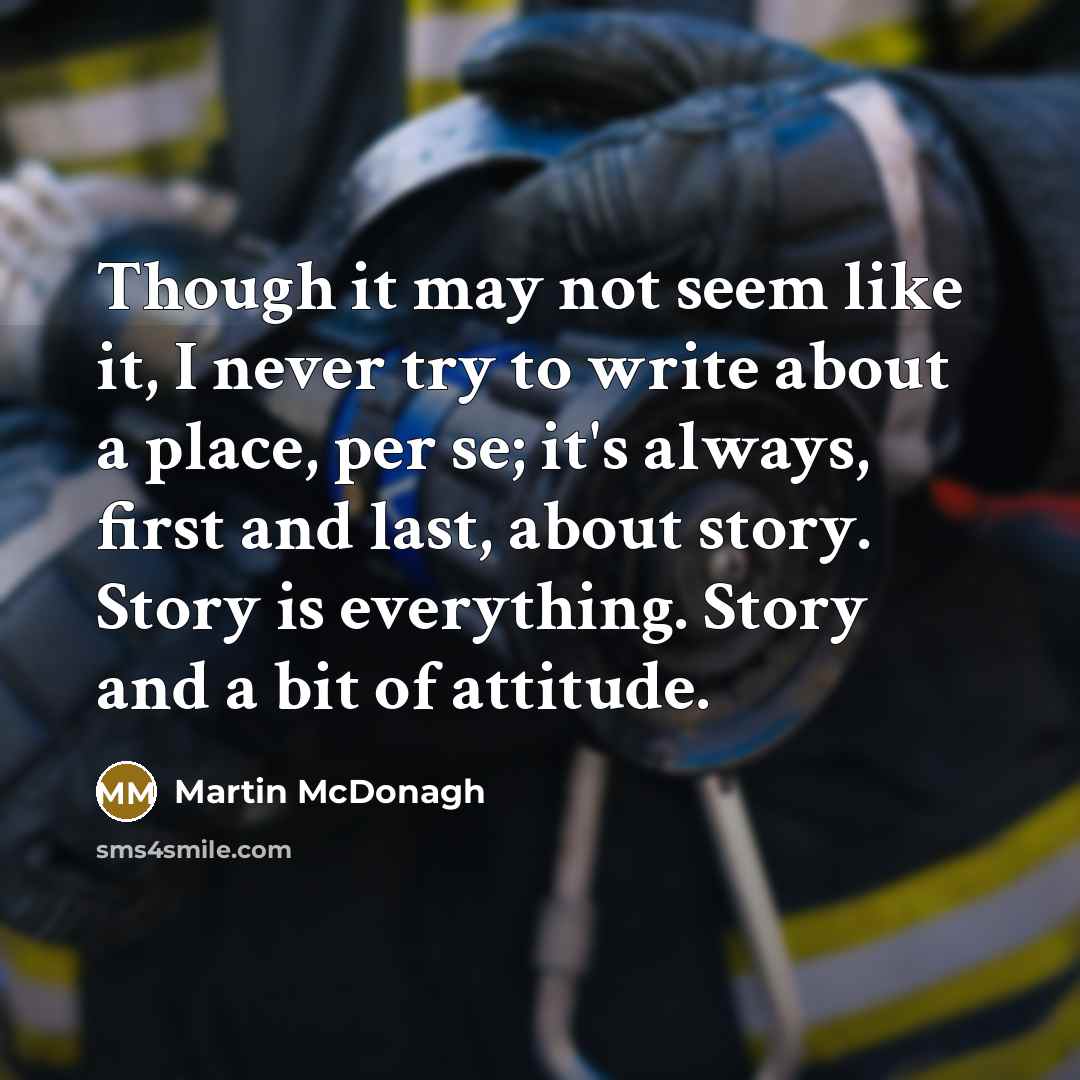 “Though it may not seem like it, I never try to write about a place, per se; it's always, first and last, about story. Story is everything. Story and a bit of attitude.” quote by Martin McDonagh