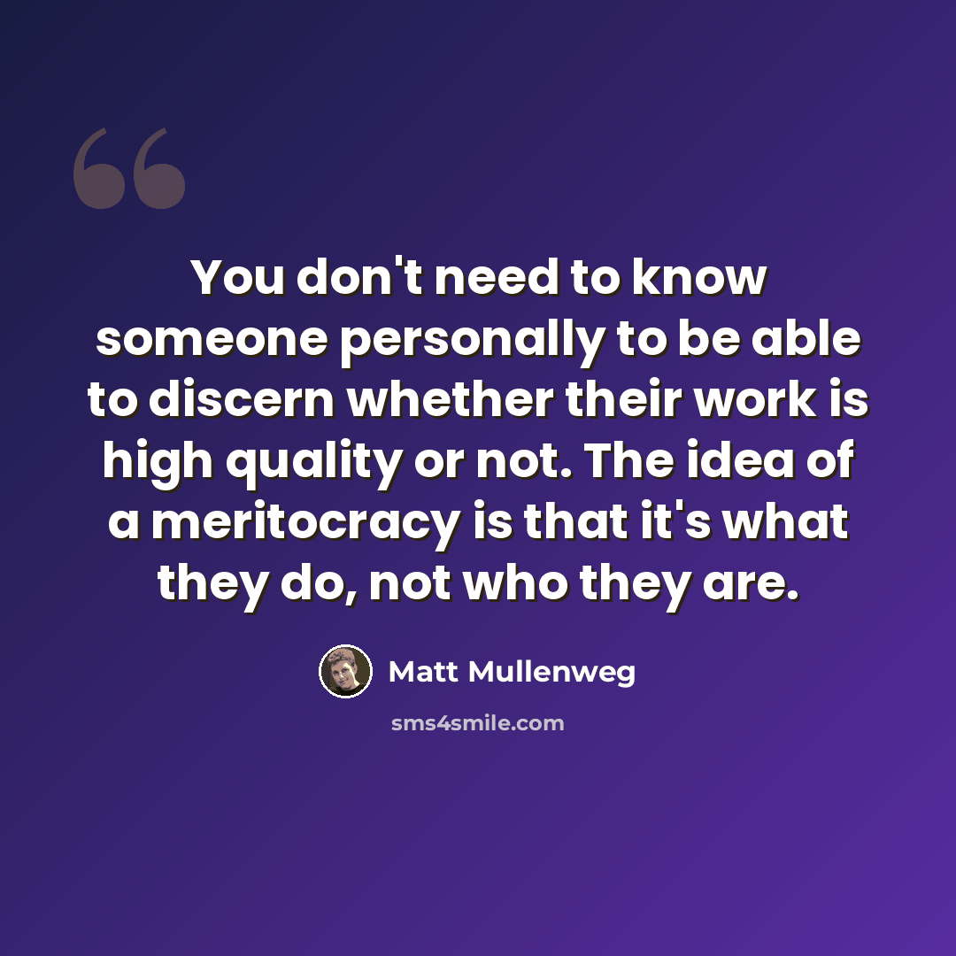 “You don't need to know someone personally to be able to discern whether their work is high quality or not. The idea of a meritocracy is that it's what they do, not who they are.” quote by Matt Mullenweg