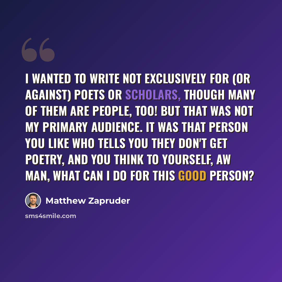 “I wanted to write not exclusively for (or against) poets or scholars, though many of them are people, too! But that was not my primary audience. It was that person you like who tells you they don't get poetry, and you think to yourself, aw man, what can I do for this good person?” quote by Matthew Zapruder