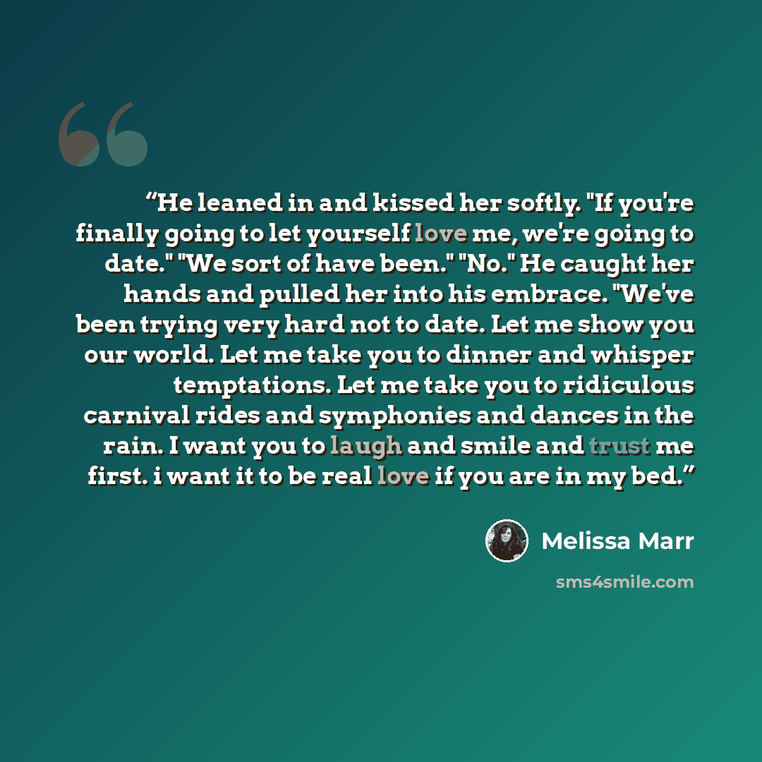 “He leaned in and kissed her softly. "If you're finally going to let yourself love me, we're going to date." "We sort of have been." "No." He caught her hands and pulled her into his embrace. "We've been trying very hard not to date. Let me show you our world. Let me take you to dinner and whisper…” quote by Melissa Marr