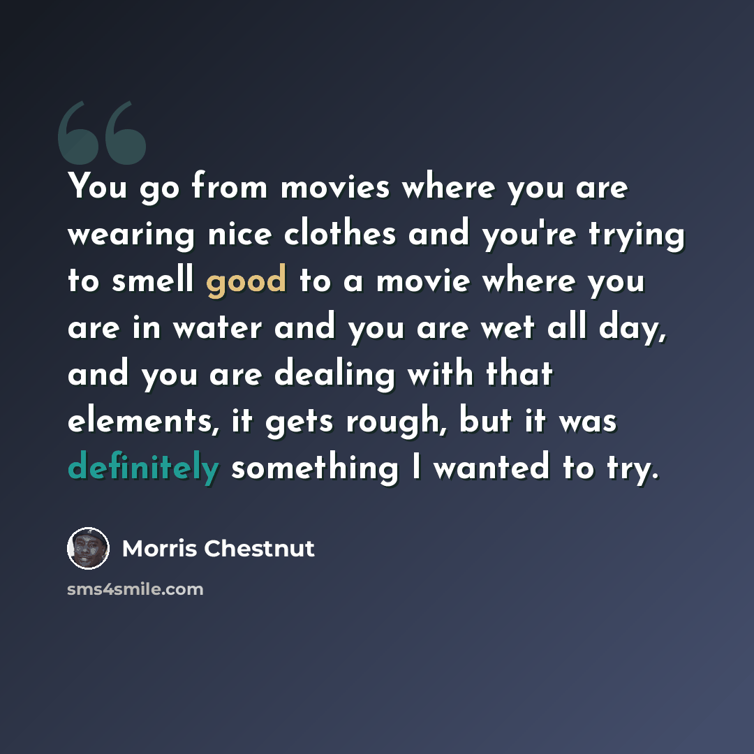 “You go from movies where you are wearing nice clothes and you're trying to smell good to a movie where you are in water and you are wet all day, and you are dealing with that elements, it gets rough, but it was definitely something I wanted to try.” quote by Morris Chestnut