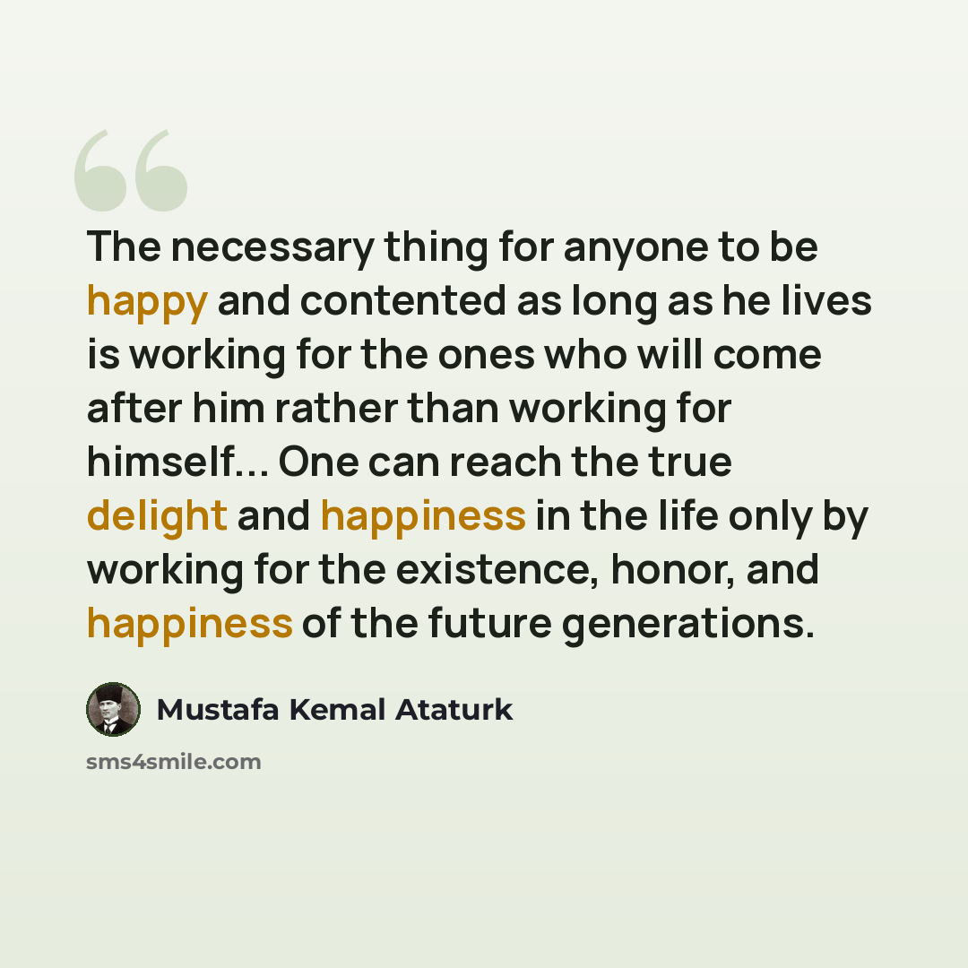“The necessary thing for anyone to be happy and contented as long as he lives is working for the ones who will come after him rather than working for himself... One can reach the true delight and happiness in the life only by working for the existence, honor, and happiness of the future generations.” quote by Mustafa Kemal Ataturk
