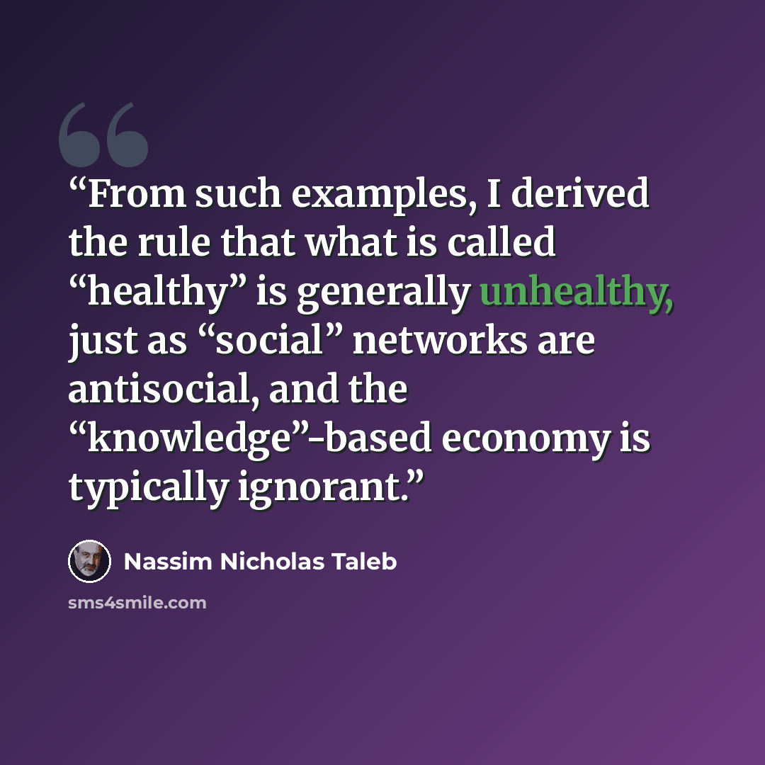 “From such examples, I derived the rule that what is called “healthy” is generally unhealthy, just as “social” networks are antisocial, and the “knowledge”-based economy is typically ignorant.” quote by Nassim Nicholas Taleb