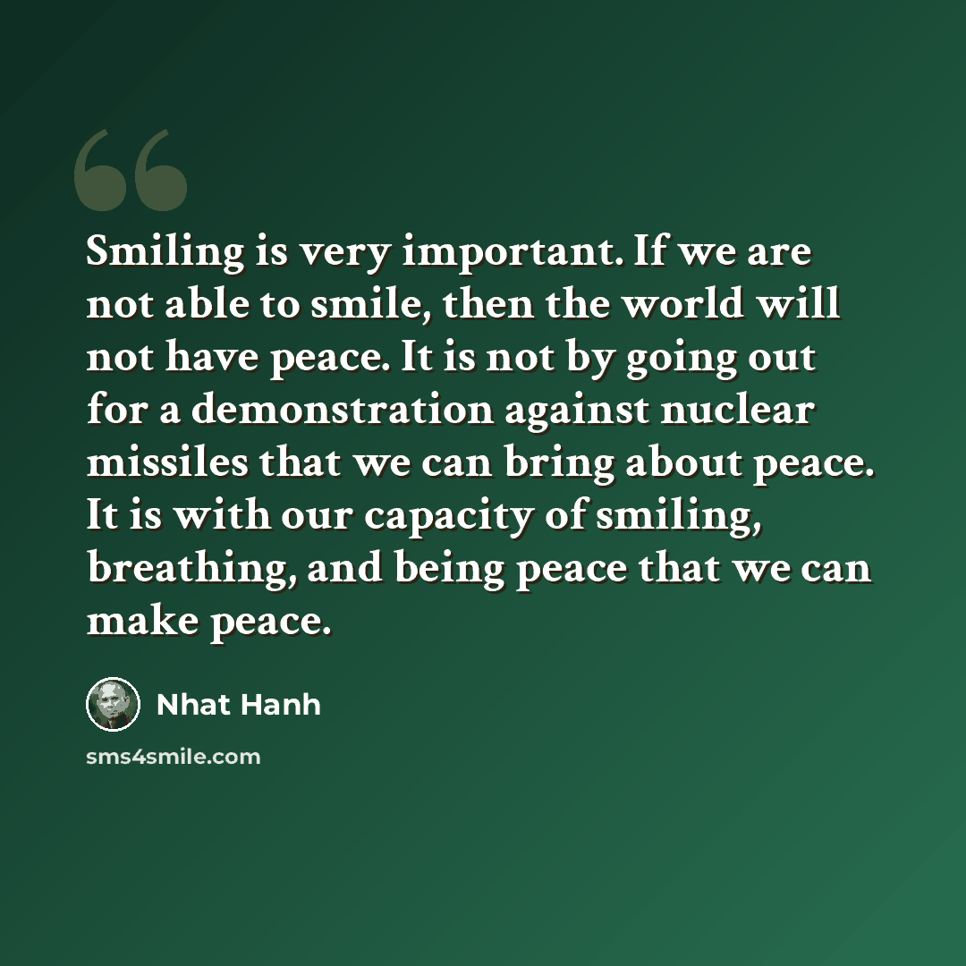 “Smiling is very important. If we are not able to smile, then the world will not have peace. It is not by going out for a demonstration against nuclear missiles that we can bring about peace. It is with our capacity of smiling, breathing, and being peace that we can make peace.” quote by Nhat Hanh