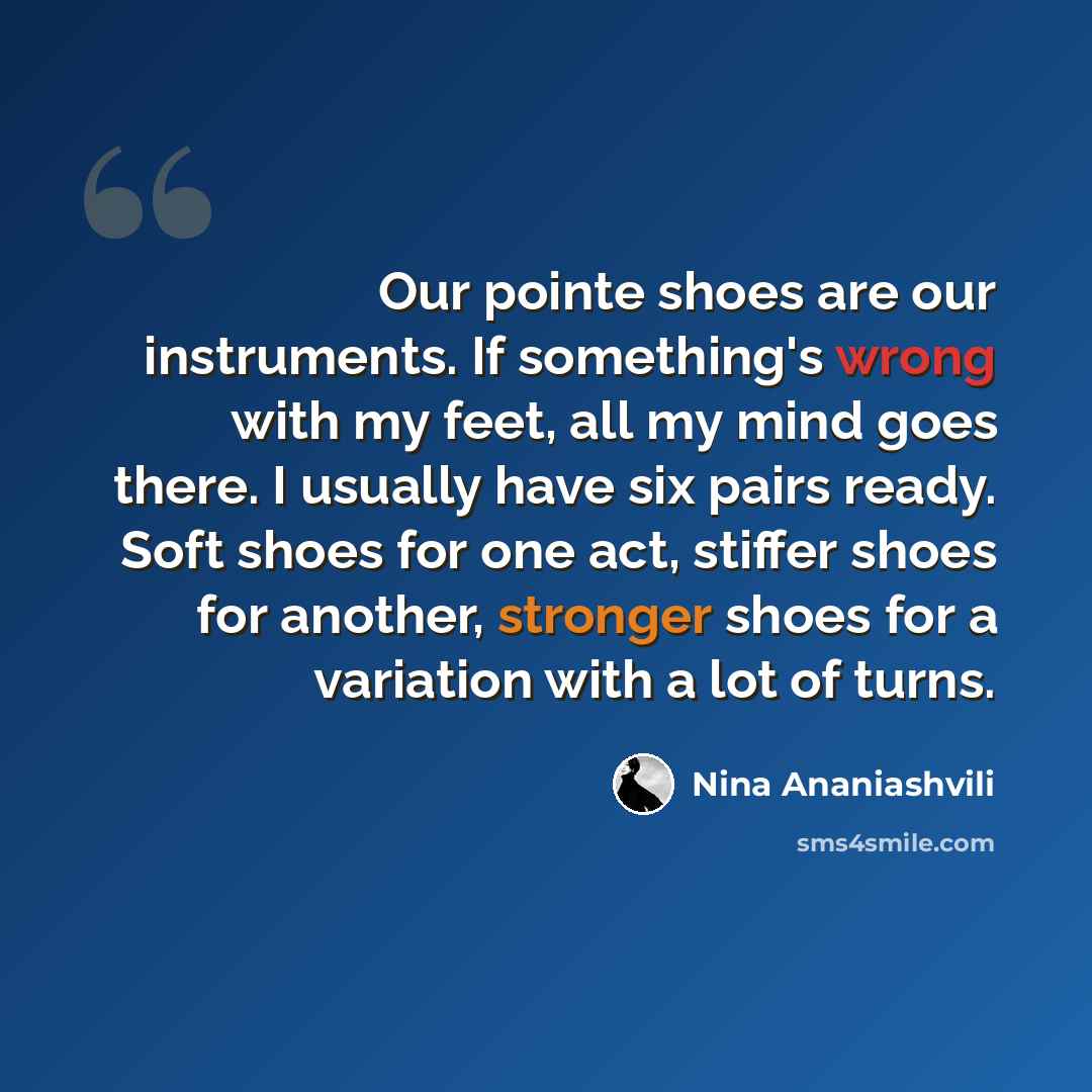 “Our pointe shoes are our instruments. If something's wrong with my feet, all my mind goes there. I usually have six pairs ready. Soft shoes for one act, stiffer shoes for another, stronger shoes for a variation with a lot of turns.” quote by Nina Ananiashvili